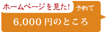 ホームページを見た！ 予約で 6,000円のところ