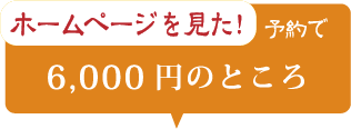 ホームページを見た！ 予約で 6,000円のところ