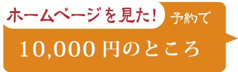 ホームページを見た！ 予約で 10,000円のところ