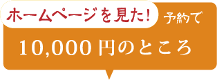 ホームページを見た！ 予約で 10,000円のところ